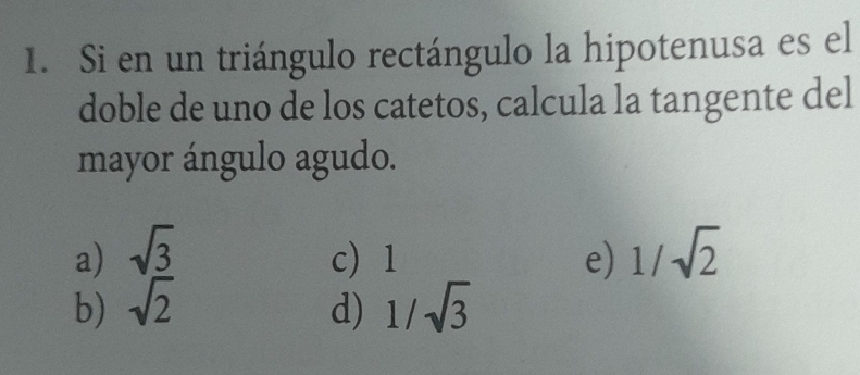 Si en un triángulo rectángulo la hipotenusa es el
doble de uno de los catetos, calcula la tangente del
mayor ángulo agudo.
a) sqrt(3) c 1 e) 1/sqrt(2)
b) sqrt(2) d) 1/sqrt(3)