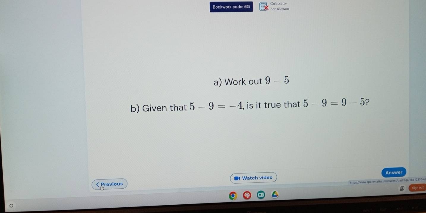 Calculator 
Bookwork code: 6G not allowed 
a) Work out 9-5
b) Given that 5-9=-4 , is it true that 5-9=9-5 ? 
■ Watch video Answer 
https://www.sparzmaths.uk/student/package/bba12235-4 
< Previous 
Sign out