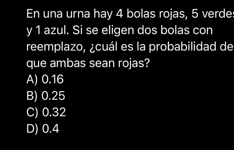 En una urna hay 4 bolas rojas, 5 verde:
y 1 azul. Si se eligen dos bolas con
reemplazo, ¿cuál es la probabilidad de
que ambas sean rojas?
A) 0.16
B) 0.25
C) 0.32
D) 0.4