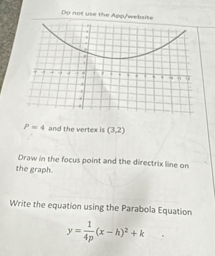 Do not use the App/website
P=4 and the vertex is (3,2)
Draw in the focus point and the directrix line on 
the graph. 
Write the equation using the Parabola Equation
y= 1/4p (x-h)^2+k