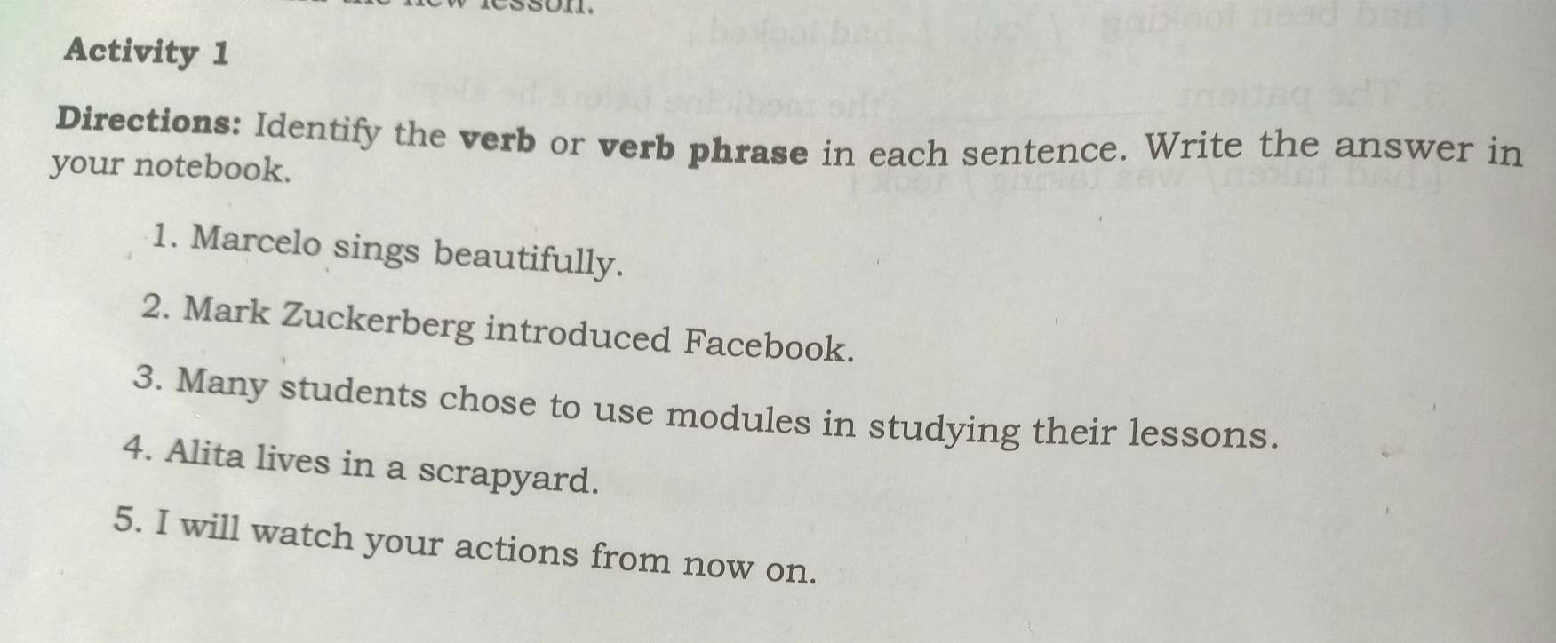 Activity 1 
Directions: Identify the verb or verb phrase in each sentence. Write the answer in 
your notebook. 
1. Marcelo sings beautifully. 
2. Mark Zuckerberg introduced Facebook. 
3. Many students chose to use modules in studying their lessons. 
4. Alita lives in a scrapyard. 
5. I will watch your actions from now on.