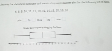 Answer the statistical meamues and create a bon and whiskers plot for the following sat of data.
6, 6, 6, 10, 11, 11, 12, 12, 14, 15, 15, 16, 16
M=□ % □ Met□ % =□
Create the but plut by dragging the limot: