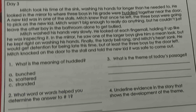 Day 3
Mitch took his time at the sink, washing his hands for longer than he needed to. He
looked in the mirror to where three boys in his grade were huddled together near the door.
A new kid was in one of the stalls. Mitch knew that once he left, the three boys were going
to pick on the new kid. Mitch wasn't big enough to really do anything, but he couldn't just
leave the other boy in the bathroom alone to get bullied.
Mitch washed his hands very slowly. He looked at each fingernail, holding it up like
he was inspecting it. In the mirror, he saw one of the larger boys give him a mean look, but
he kept right on washing his hands. Finally, the tardy beli rang, and Mitch's heart sank. He
would get detention for being late this time, but at least the three boys by the door left.
Mitch knocked on the door to the stall and told the new kid it was safe to come out.
_
1.What is the meaning of huddled? 3. What is the theme of today's passage?
_
a. bunched
b. scattered
c. stranded
2. What word or words helped you 4. Underline evidence in the story that
_
determine the answer to # 1º shows the development of the theme.