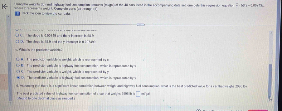 Using the weights (1b) and highway fuel consumption amounts (mi/gal) of the 48 cars listed in the accompanying data set, one gets this regression equation: hat y=58.9-0.00749x. 
where x represents weight. Complete parts (a) through (d)
Click the icon to view the car data.
C. The slope is 0.00749 and the y-intercept is 58.9.
D. The slope is 58.9 and the y-intercept is 0.007499.
c. What is the predictor variable?
A. The predictor variable is weight, which is represented by x
B. The predictor variable is highway fuel consumption, which is represented by x.
C. The predictor variable is weight, which is represented by y.
D. The predictor variable is highway fuel consumption, which is represented by y.
d. Assuming that there is a significant linear correlation between weight and highway fuel consumption, what is the best predicted value for a car that weighs 2996 lb?
The best predicted value of highway fuel consumption of a car that weighs 2996 Ib is _ £ mi/gal.
(Round to one decimal place as needed.)