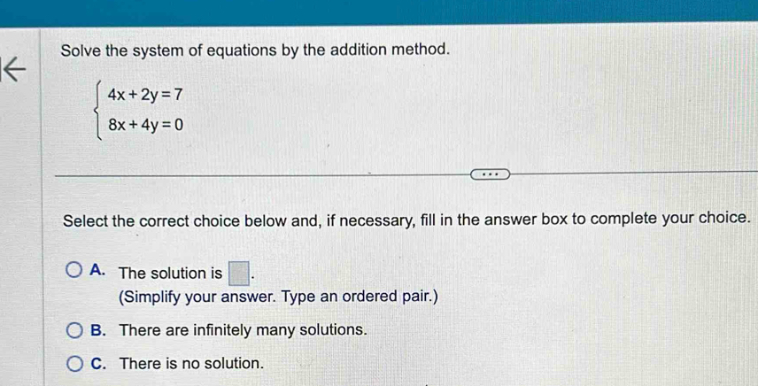 Solve the system of equations by the addition method.
beginarrayl 4x+2y=7 8x+4y=0endarray.
Select the correct choice below and, if necessary, fill in the answer box to complete your choice.
A. The solution is □ . 
(Simplify your answer. Type an ordered pair.)
B. There are infinitely many solutions.
C. There is no solution.