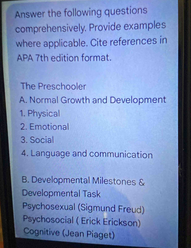 Answer the following questions
comprehensively. Provide examples
where applicable. Cite references in
APA 7th edition format.
The Preschooler
A. Normal Growth and Development
1. Physical
2. Emotional
3. Social
4. Language and communication
B. Developmental Milestones &
Developmental Task
Psychosexual (Sigmund Freud)
Psychosocial ( Erick Erickson)
Cognitive (Jean Piaget)