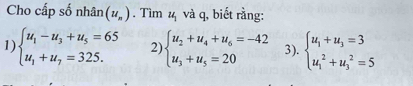 Cho cấp số nhân (u_n). Tìm 1 và q, biết rằng:
1 beginarrayl u_1-u_3+u_5=65 u_1+u_7=325.endarray. 2) beginarrayl u_2+u_4+u_6=-42 u_3+u_5=20endarray. 3). beginarrayl u_1+u_3=3 u_1^(2+u_3^2=5endarray).