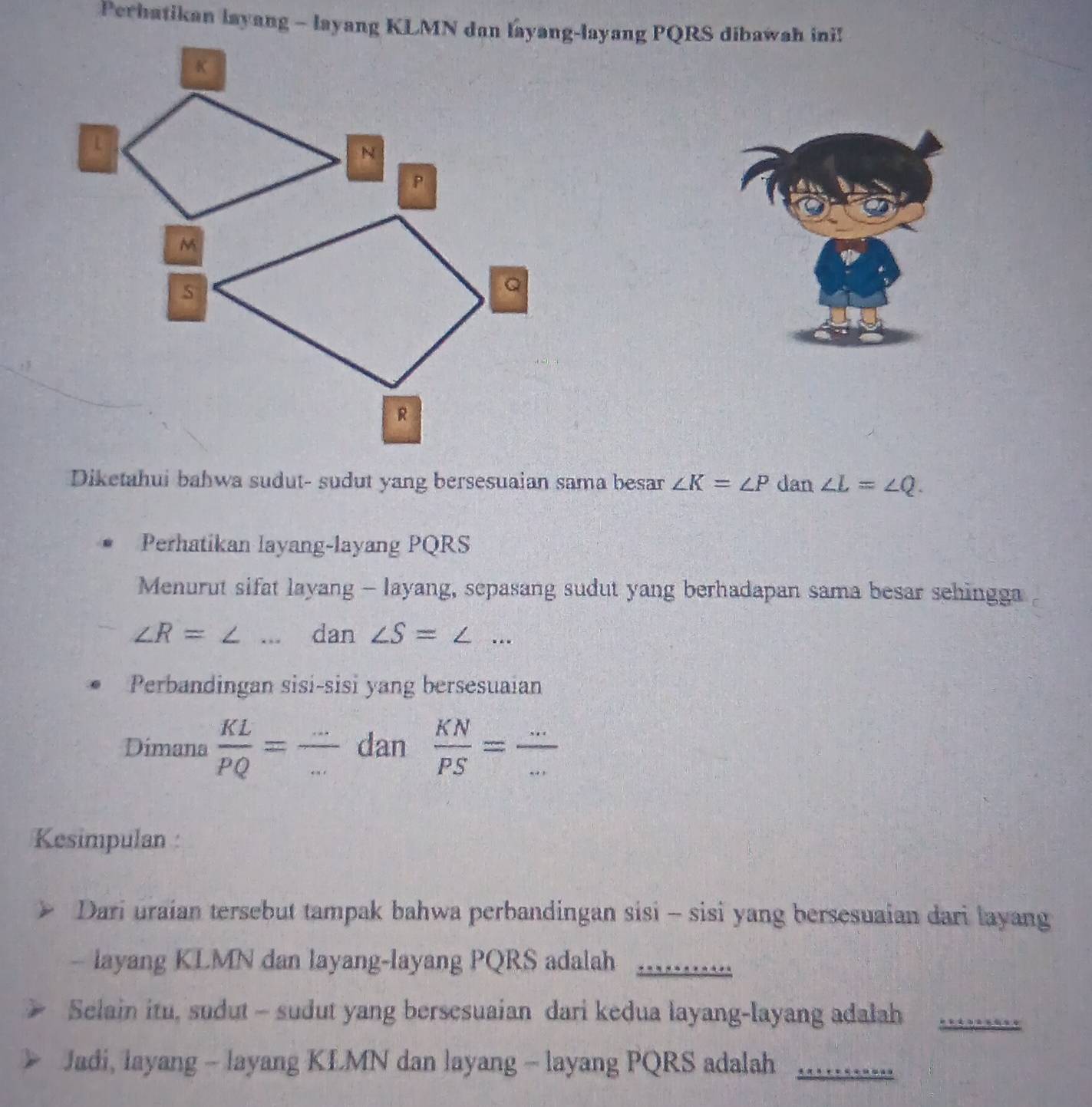 Perhatikan layang - layang KLMN dan layang-layang PQRS dibawah ini! 
Diketahui bahwa sudut- sudut yang bersesuaian sama besar ∠ K=∠ P dan ∠ L=∠ Q. 
Perhatikan layang-layang PQRS
Menurut sifat layang - layang, sepasang sudut yang berhadapan sama besar sehingga
∠ R=∠ _dan ∠ S=∠ _ 
Perbandingan sisi-sisi yang bersesuaian
x°
Dimana  KL/PQ = - __ dan  KN/PS = (...)/... 
Kesimpulan : 
Dari uraian tersebut tampak bahwa perbandingan sisi - sisi yang bersesuaian dari layang 
- layang KLMN dan layang-layang PQRS adalah_ 
Selain itu, sudut - sudut yang bersesuaian dari kedua layang-layang adalah_ 
Jadi, layang - layang KLMN dan layang - layang PQRS adalah_