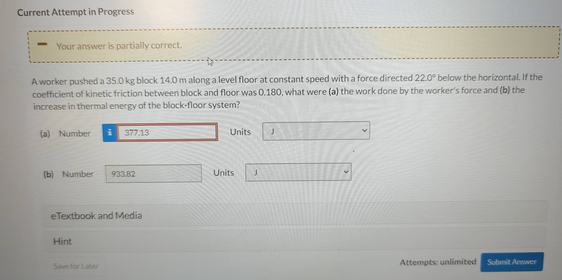 Current Attempt in Progress 
Your answer is partially correct. 
A worker pushed a 35.0 kg block 14.0 m along a level floor at constant speed with a force directed 22.0° below the horizontal. If the 
coefficient of kinetic friction between block and floor was 0.180, what were (a) the work done by the worker's force and (b) the 
increase in thermal energy of the block-floor system? 
(a) Number i 377.13 Units J
(b) Number 933.82 Units J
eTextbook and Media 
Hint 
Save for Later Attempts: unlimited Submit Answer