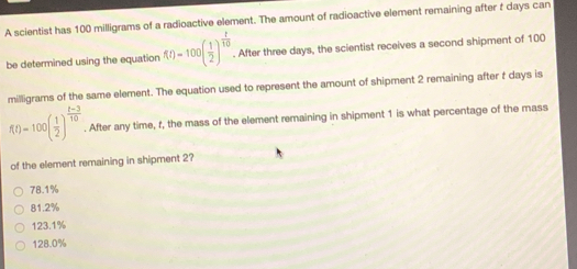 A scientist has 100 milligrams of a radioactive element. The amount of radioactive element remaining after f days can
be determined using the equation f(t)=100( 1/2 )^ t/10 . After three days, the scientist receives a second shipment of 100
milligrams of the same element. The equation used to represent the amount of shipment 2 remaining after t days is
f(t)=100( 1/2 )^ (t-3)/10 . After any time, f, the mass of the element remaining in shipment 1 is what percentage of the mass
of the element remaining in shipment 2?
78.1%
81.2%
123.1%
128.0%