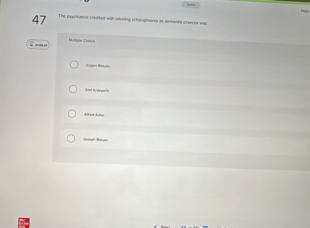 Saved
Heip
47 The psychiatrist credited with labeling schizophrenia as dementia praecox was
Multiple Choice
01:08:47
Eugen Bleuler.
Emil Kraepelin.
Alfred Adler.
Joseph Breuer
Mc
Graw
