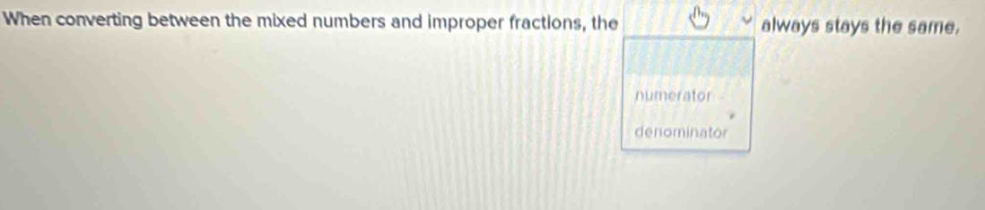 When converting between the mixed numbers and improper fractions, the always stays the same.
numerator
denominator