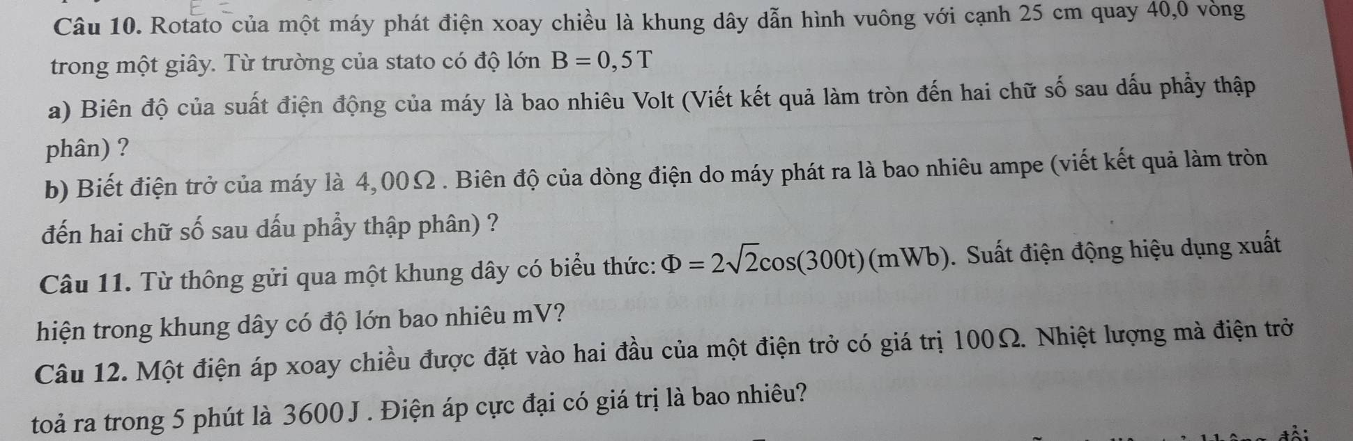 Rotato của một máy phát điện xoay chiều là khung dây dẫn hình vuông với cạnh 25 cm quay 40, 0 vòng 
trong một giây. Từ trường của stato có độ lớn B=0,5T
a) Biên độ của suất điện động của máy là bao nhiêu Volt (Viết kết quả làm tròn đến hai chữ số sau dấu phẩy thập 
phân) ? 
b) Biết điện trở của máy là 4,00Ω. Biên độ của dòng điện do máy phát ra là bao nhiêu ampe (viết kết quả làm tròn 
đến hai chữ số sau dấu phầy thập phân) ? 
Câu 11. Từ thông gửi qua một khung dây có biểu thức: Phi =2sqrt(2)cos (300t)(mWb). Suất điện động hiệu dụng xuất 
hiện trong khung dây có độ lớn bao nhiêu mV? 
Câu 12. Một điện áp xoay chiều được đặt vào hai đầu của một điện trở có giá trị 100Ω. Nhiệt lượng mà điện trở 
toả ra trong 5 phút là 3600 J . Điện áp cực đại có giá trị là bao nhiêu?
