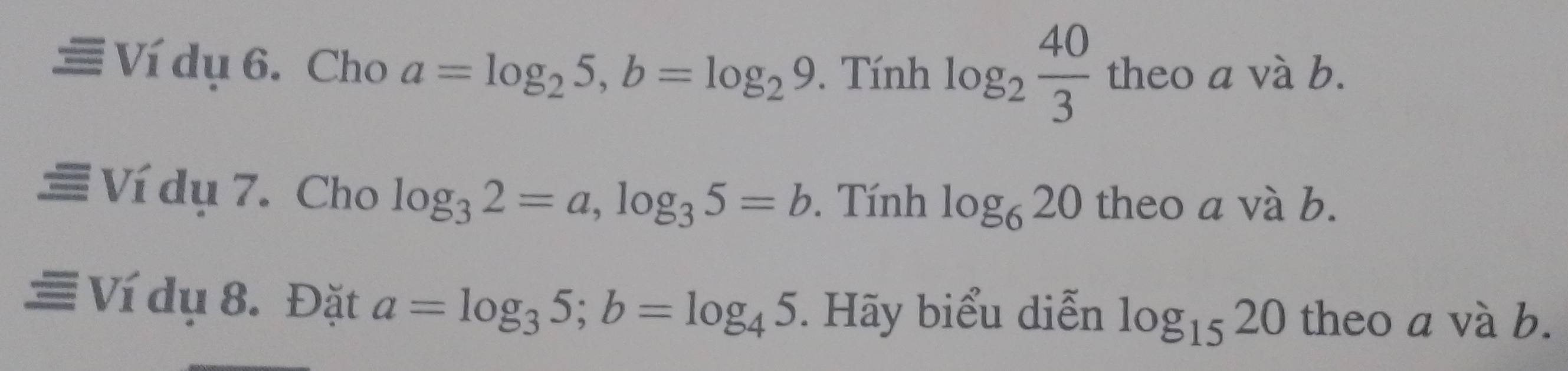 Ví dụ 6. Cho a=log _25, b=log _29. Tính log _2 40/3  a
beo a và b. 
Ví dụ 7. Cho log _32=a, log _35=b. Tính log _620 theo a và b. 
≡ Ví dụ 8. Đặt a=log _35; b=log _45. Hãy biểu diễn log _1520 theo a và b.