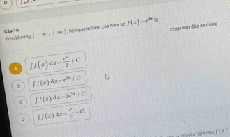 Clu 16 (-∈fty ;+∈fty ) I họ nguyên hám của hàm số f(x)=e^(2x)
Chọn một đấp ăn đứng
Trêm khoảng
A ff(x)dx= e^(2x)/2 +C.
8 ∈t f(x)dx=e^(2x)+C.
C ∈t f(x)dx=2e^(2x)+C.
D ff(x)dx= e^x/2 +C. 
nguyên hàm của f(x).