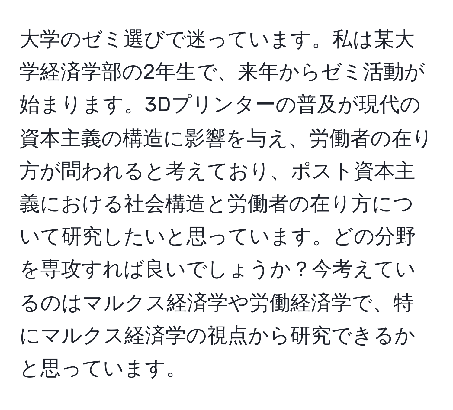 大学のゼミ選びで迷っています。私は某大学経済学部の2年生で、来年からゼミ活動が始まります。3Dプリンターの普及が現代の資本主義の構造に影響を与え、労働者の在り方が問われると考えており、ポスト資本主義における社会構造と労働者の在り方について研究したいと思っています。どの分野を専攻すれば良いでしょうか？今考えているのはマルクス経済学や労働経済学で、特にマルクス経済学の視点から研究できるかと思っています。