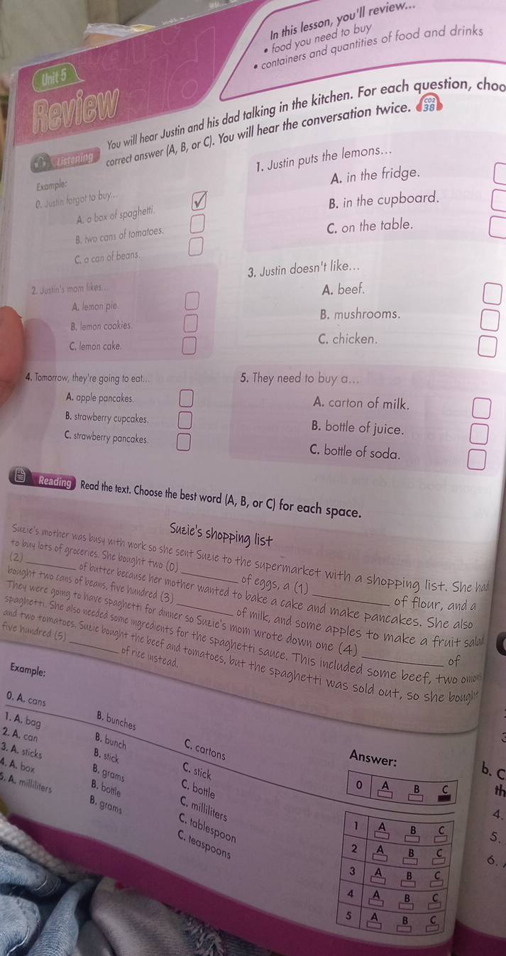 In this lesson, you'll review...
• food you need to buy
containers and quantities of food and drinks
Unit 5
Review
You will hear Justin and his dad talking in the kitchen. For each question, chou
Listening correct answer (A, B, or C). You will hear the conversation twice. as
O. Justin forgot to buy... 1. Justin puts the lemons...
Example:
A. in the fridge.
B. in the cupboard.
A. a box of spaghetti.
B. two cans of tomatoes.
C. on the table.
C. a can of beans
3. Justin doesn't like...
2. Justin's mom likes...
A. beef.
A. lemon pie B. mushrooms.
B. lemon cookies.
C. lemon cake.
C. chicken.
4. Tomorrow, they're going to eat... 5. They need to buy a...
A. apple pancakes. A. carton of milk,
B. strawberry cupcakes. B. bottle of juice.
C. strawberry pancakes C. bottle of soda.
Reading Read the text. Choose the best word (A, B, or C) for each space.
Suzie's shopping list
(2)_
Suzie's mother was busy with work so she sent Suzie to the supermarket with a shopping list. She ha
to buy lots of groceries. She bought two (O) of eggs, a (1)
bought two cans of beans, five hundred (3)_
of butter because her mother wanted to bake a cake and make pancakes. She also
of flour, and a
They were going to have spaghetti for dinner so Suzie's mom wrote down one (4)
of milk, and some apples to make a fruit sald
five hundred (5)
spaghetti. She also needed some ingredients for the spaghetti sauce. This included some beef, two ono
and two tomatoes. Suzie bought the beef and tomatoes, but the spaghetti was sold out, so she bough
of rice instead.
of
Example:
0. A. cans
1. A. bag
B. bunches
2. A. can B. bunch C. cartons
3. A. sticks B. stick
Answer:
C. stick
b. c
4. A. box B. bottle
B. grams C. bottle
0 B C th
5. A. milliliters B. grams
C. milliliters
4.
5.
C. tablespoon C. teaspoons
6.