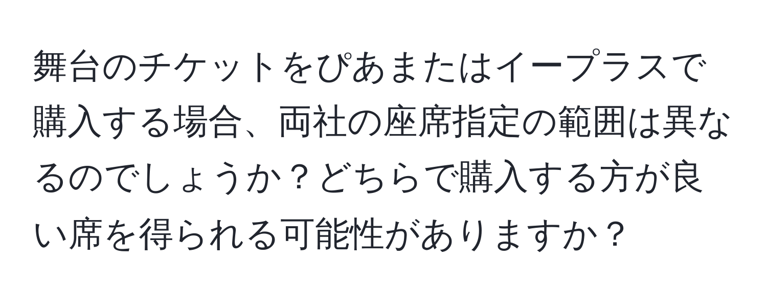 舞台のチケットをぴあまたはイープラスで購入する場合、両社の座席指定の範囲は異なるのでしょうか？どちらで購入する方が良い席を得られる可能性がありますか？