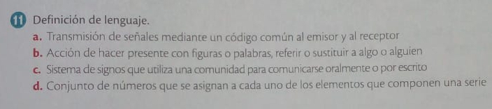 Definición de lenguaje.
a. Transmisión de señales mediante un código común al emisor y al receptor
b. Acción de hacer presente con figuras o palabras, referir o sustituir a algo o alguien
c. Sistema de signos que utiliza una comunidad para comunicarse oralmente o por escrito
d. Conjunto de números que se asignan a cada uno de los elementos que componen una serie