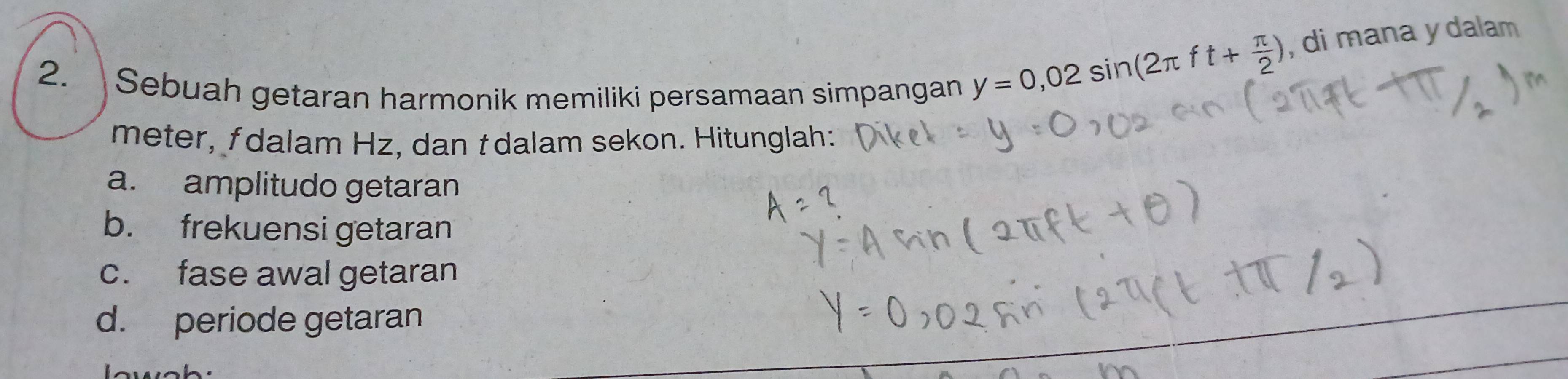 Sebuah getaran harmonik memiliki persamaan simpangan
y=0,02sin (2π ft+ π /2 ) , di mana y dalam
meter, fdalam Hz, dan t dalam sekon. Hitunglah:
a. amplitudo getaran
b. frekuensi getaran
c. fase awal getaran
d. periode getaran