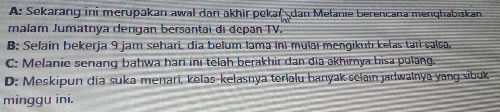 A: Sekarang ini merupakan awal dari akhir pekar dan Melanie berencana menghabiskan
malam Jumatnya dengan bersantai di depan TV.
B: Selain bekerja 9 jam sehari, dia belum lama ini mulai mengikuti kelas tari salsa.
C: Melanie senang bahwa hari ini telah berakhir dan dia akhirnya bisa pulang.
D: Meskipun dia suka menari, kelas-kelasnya terlalu banyak selain jadwalnya yang sibuk
minggu ini.