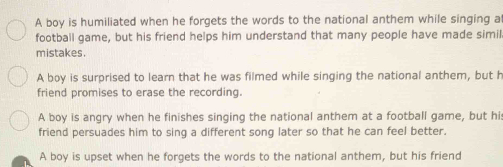 A boy is humiliated when he forgets the words to the national anthem while singing a
football game, but his friend helps him understand that many people have made simil
mistakes.
A boy is surprised to learn that he was filmed while singing the national anthem, but h
friend promises to erase the recording.
A boy is angry when he finishes singing the national anthem at a football game, but his
friend persuades him to sing a different song later so that he can feel better.
A boy is upset when he forgets the words to the national anthem, but his friend