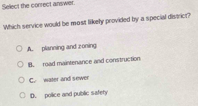 Select the correct answer.
Which service would be most likely provided by a special district?
A. planning and zoning
B. road maintenance and construction
C. water and sewer
D. police and public safety