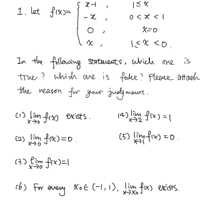 let
f(x)=beginarrayl x-1,1≤ x<1 -x,0 <0.endarray.
In the following statments, which one is
true? which ane is fake? Please attach
the reason for your judgmant.
(1 ) limlimits _xto 0f(x) exists. (4) limlimits _xto 2f(x)=1
( 2 ) limlimits _xto 0f(x)=0 (5) limlimits _xto 1f(x)=0. 
(3) limlimits _xto 0f(x)=1
(6 ) For every x_0∈ (-1,1), limlimits _xto x_0f(x) exists.