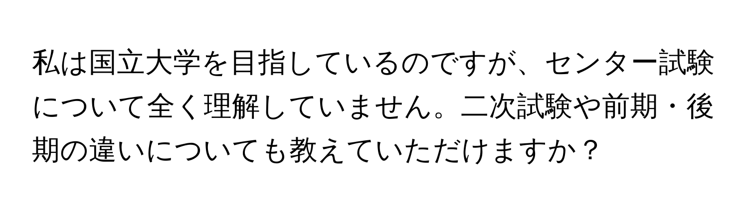 私は国立大学を目指しているのですが、センター試験について全く理解していません。二次試験や前期・後期の違いについても教えていただけますか？