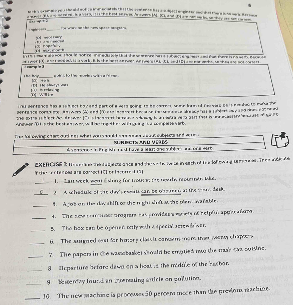 In this example you should notice immediately that the sentence has a subject engineer and that there is no verb. Because
answer (B), are needed, is a verb, it is the best answer. Answers (A), (C), and (D) are not verbs, so they are not correct
Example 2
Engineers_
for work on the new space program.
(D) necessary
(D) are needed
(D) hopefully
(D) next month
In this example you should notice immediately that the sentence has a subject engineer and that there is no verb. Because
answer (B), are needed, is a verb, it is the best answer. Answers (A), (C), and (D) are nor verbs, so they are not correct.
Example 3
The boy _going to the movies with a friend.
(D) He is
(D) He always was
(D) Is relaxing
(D) Will be
This sentence has a subject boy and part of a verb going; to be correct, some form of the verb be is needed to make the
sentence complete. Answers (A) and (B) are incorrect because the sentence already has a subject boy and does not need
the extra subject he. Answer (C) is incorrect because reloxing is an extra verb part that is unnecessary because of going.
Answer (D) is the best answer, will be together with going is a complete verb.
The following chart outlines what you should remember about subjects and verbs:
SUBJECTS AND VERBS
A sentence in English must have a least one subject and one verb.
EXERCISE 1: Underline the subjects once and the verbs twice in each of the following sentences. Then indicate
if the sentences are correct (C) or incorrect (1).
_1. Last week went fishing for trout at the nearby mountain lake.
_2. A schedule of the day's events can be obtained at the front desk.
_3. A job on the day shift or the night shift at the plant available.
_4. The new computer program has provides a variety of helpful applications.
_5. The box can be opened only with a special screwdriver.
_6. The assigned text for history class it contains more than twenty chapters.
_7. The papers in the wastebasket should be emptied into the trash can outside.
_8. Departure before dawn on a boat in the middle of the harbor.
_9. Yesterday found an interesting article on pollution.
_10. The new machine is processes 50 percent more than the previous machine.