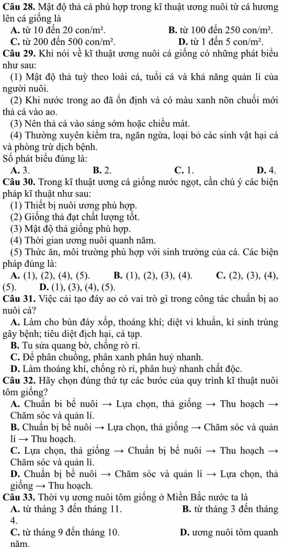 Mật độ thả cá phù hợp trong kĩ thuật ương nuôi từ cá hương
lên cá giống là
A. từ 10 đến 20con/m^2. B. từ 100 đến 250con/m^2.
C. từ 200 đến 500con/m^2. D. từ 1 đến 5con/m^2.
Câu 29. Khi nói về kĩ thuật ương nuôi cá giống có những phát biểu
như sau:
(1) Mật độ thả tuỳ theo loài cá, tuổi cá và khả năng quản lí của
người nuôi.
(2) Khi nước trong ao đã ổn định và có màu xanh nõn chuối mới
thả cá vào ao.
(3) Nên thả cá vào sáng sớm hoặc chiều mát.
(4) Thường xuyên kiểm tra, ngăn ngừa, loại bỏ các sinh vật hại cá
và phòng trừ dịch bệnh.
Số phát biểu đúng là:
A. 3. B. 2. C. 1. D. 4.
Câu 30. Trong kĩ thuật ương cá giống nước ngọt, cần chú ý các biện
pháp kĩ thuật như sau:
(1) Thiết bị nuôi ương phù hợp.
(2) Giống thả đạt chất lượng tốt.
(3) Mật độ thả giống phù hợp.
(4) Thời gian ương nuôi quanh năm.
(5) Thức ăn, môi trường phù hợp với sinh trưởng của cá. Các biện
pháp đúng là:
A. (1), (2), (4), (5). B. (1), (2), (3), (4). C. (2), (3), (4),
(5). D. (1), (3), (4), (5).
Câu 31. Việc cải tạo đáy ao có vai trò gì trong công tác chuẩn bị ao
nuôi cá?
A. Làm cho bùn đáy xốp, thoáng khí; diệt vi khuẩn, kí sinh trùng
gây bệnh; tiêu diệt địch hại, cá tạp.
B. Tu sửa quang bờ, chồng rò ri.
C. Để phân chuồng, phân xanh phân huỷ nhanh.
D. Làm thoáng khí, chống rò ri, phân huỷ nhanh chất độc.
Câu 32. Hãy chọn đúng thứ tự các bước của quy trình kĩ thuật nuôi
tôm giống?
A. Chuẩn bi bể nuôi → Lựa chọn, thả giống → Thu hoạch
Chăm sóc và quản lí.
B. Chuẩn bị bể nuôi → Lựa chọn, thả giống → Chăm sóc và quản
lí → Thu hoạch.
C. Lựa chọn, thả giống → Chuẩn bị bể nuôi → Thu hoạch
Chăm sóc và quản lí.
D. Chuẩn bị bể nuôi → Chăm sóc và quản lí → Lựa chọn, thả
giống → Thu hoạch.
Câu 33. Thời vụ ương nuôi tôm giống ở Miền Bắc nước ta là
A. từ tháng 3 đến tháng 11. B. từ tháng 3 đến tháng
4.
C. từ tháng 9 đến tháng 10. D. ương nuôi tôm quanh
năm