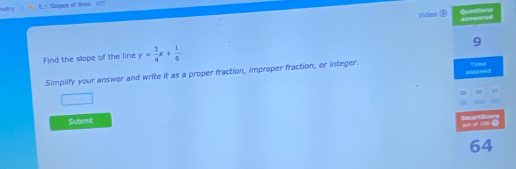 netry E. 1 Slopes of lines V23 
Video @ 
Find the slope of the line y= 3/4 x+ 1/6 . 
Simplify your answer and write it as a proper fraction, improper fraction, or integer. 
Submit