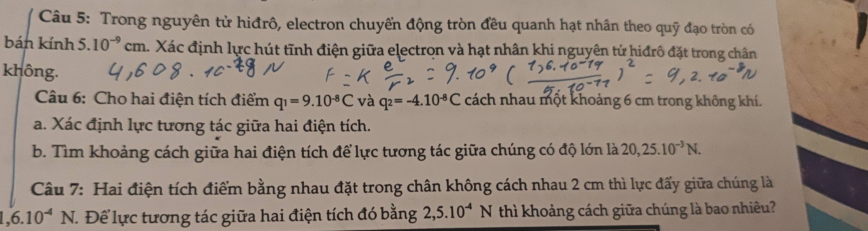 Trong nguyên tử hiđrô, electron chuyển động tròn đều quanh hạt nhân theo quỹ đạo tròn có 
bán kính 5.10^(-9)cm h. Xác định lực hút tĩnh điện giữa electron và hạt nhân khi nguyên tử hiđrô đặt trong chân 
không. 
Câu 6: Cho hai điện tích điểm q_1=9.10^(-8)C và q_2=-4.10^(-8)C cách nhau một khoảng 6 cm trong không khí. 
a. Xác định lực tương tác giữa hai điện tích. 
b. Tìm khoảng cách giữa hai điện tích để lực tương tác giữa chúng có độ lớn là 20, 25.10^(-3)N. 
Câu 7: Hai điện tích điểm bằng nhau đặt trong chân không cách nhau 2 cm thì lực đấy giữa chúng là
1,6.10^(-4)N T Để lực tương tác giữa hai điện tích đó bằng 2, 5.10^(-4)N thì khoảng cách giữa chúng là bao nhiêu?