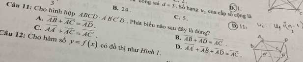 3
D. 1.
u cong sai d=3. Số hạng u_2 của cấp số cộng là
B. 24. C. 5.
A.
Câu 11: Cho hình hộp ABCD A overline AB+overline AC=overline AD. B'C'D'. Phát biểu nào sau đây là đúng?
C. vector AA'+vector AC=vector AC'.
D) 11:
B. vector AB+vector AD=vector AC. 
Câu 12: Cho hàm số y=f(x) có đồ thị như Hình 1. vector AA+vector AB+vector AD=vector AC. 
D.