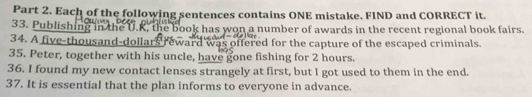 Each of the following sentences contains ONE mistake. FIND and CORRECT it. 
33. Publishing in the U.K, the book has won a number of awards in the recent regional book fairs. 
34. A five-thousand-dollars reward was offered for the capture of the escaped criminals. 
35. Peter, together with his uncle, have gone fishing for 2 hours. 
36. I found my new contact lenses strangely at first, but I got used to them in the end. 
37. It is essential that the plan informs to everyone in advance.