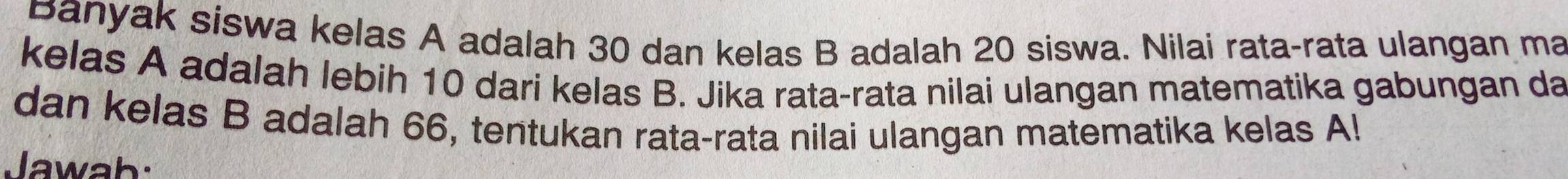 Banyak siswa kelas A adalah 30 dan kelas B adalah 20 siswa. Nilai rata-rata ulangan ma 
kelas A adalah lebih 10 dari kelas B. Jika rata-rata nilai ulangan matematika gabungan da 
dan kelas B adalah 66, tentukan rata-rata nilai ulangan matematika kelas Al 
lawah: