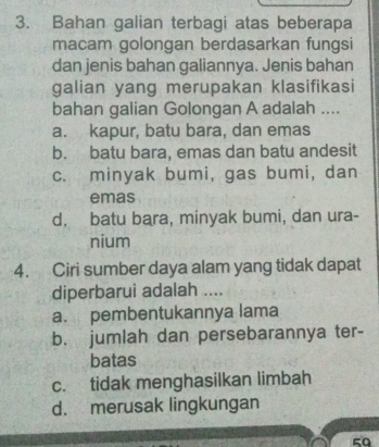 Bahan galian terbagi atas beberapa
macam golongan berdasarkan fungsi
dan jenis bahan galiannya. Jenis bahan
galian yang merupakan klasifikasi
bahan galian Golongan A adalah ....
a. kapur, batu bara, dan emas
b. batu bara, emas dan batu andesit
c. minyak bumi, gas bumi, dan
emas
d. batu bara, minyak bumi, dan ura-
nium
4. Ciri sumber daya alam yang tidak dapat
diperbarui adalah ....
a. pembentukannya lama
b. jumlah dan persebarannya ter-
batas
c. tidak menghasilkan limbah
d. merusak lingkungan
50