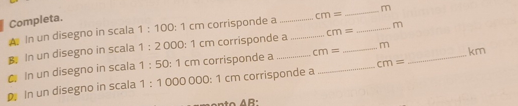 Completa. 
A. In un disegno in scala 1:100:1c cm corrisponde a _ cm= _ m
B. In un disegno in scala 1:2 000: 1 cm corrisponde a _ cm= _ m
km
cm=
C In un disegno in scala 1:50:1 1 cm corrisponde a _ cm= _  _ m _ 
D In un disegno in scala 1:10000 000: 1 cm corrisponde a