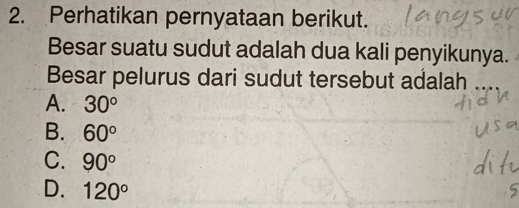 Perhatikan pernyataan berikut.
Besar suatu sudut adalah dua kali penyikunya.
Besar pelurus dari sudut tersebut adalah
A. 30°
B. 60°
C. 90°
D. 120°