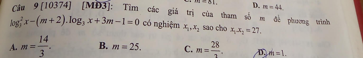 m=81.
D. m=44. 
Câu 9[10374] [MĐ3]: Tìm các giá trị của tham số m đề phương trình
log _3^(2x-(m+2). log _3)x+3m-1=0 có nghiệm x_1, x_2 sao cho x_1. x_2=27.
B. m=25.
A. m= 14/3 . m= 28/3 . 
C.
D. m=1.