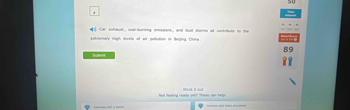 Car exhaust, coal-burning emissions, and dust storms all contribute to the 
extremely high levels of air pollution in Beijing China. 
Submit 
Work it out 
Not feeling ready yet? These can help: 
Commas with a series Commas with dates and places