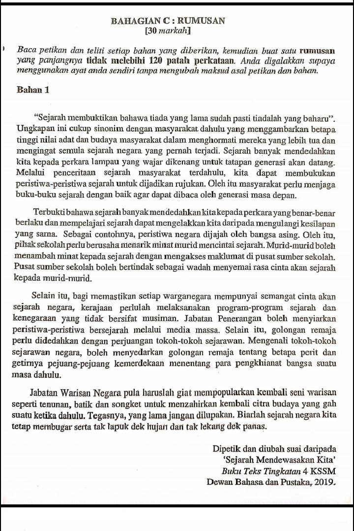 BAHAGIAN C : RUMUSAN
[30 markah]
Baca petikan dan teliti setiap bahan yang diberikan, kemudian buat satu rumusan
yang panjangnya ticak melebihi 120 patah perkataan. Anda digalakkan supaya
menggunakan ayat anda sendiri tanpa mengubah maksud asal petikan dan bahan.
Bahan 1
“Sejarah membuktikan bahawa tiada yang lama sudah pasti tiadalah yang baharu”.
Ungkapan ini cukup sinonim dengan masyarakat dahulu yang menggambarkan betapa
tinggi nilai adat dan budaya masyarakat dalam menghormati mereka yang lebih tua dan
mengingat semula sejarah negara yang pernah terjadi. Sejarah banyak mendedahkan
kita kepada perkara lampau yang wajar dikenang untuk tatapan generasi akan datang.
Melalui penceritaan sejarah masyarakat terdahulu, kita dapat membukukan
peristiwa-peristiwa sejarah untuk dijadikan rujukan. Oleh itu masyarakat perlu menjaga
buku-buku sejarah dengan baik agar dapat dibaca oleh generasi masa depan.
Terbukti bahawa sejarah banyak men dedahkan kita kepada perkara yang benar-benar
berlaku dan mempelajari sejarah dapat mengelakkan kita daripada mengulangi kesilapan
yang sama. Sebagai contohnya, peristiwa negara dijajah oleh bangsa asing. Oleh itu,
pihak sekolah perlu berusaha menarik minat murid mencintai sejarah. Murid-murid boleh
menambah minat kepada sejarah dengan mengakses maklumat di pusat sumber sekolah.
Pusat sumber sekolah boleh bertindak sebagai wadah menyemai rasa cinta akan sejarah
kepada murid-murid.
Selain itu, bagi memastikan setiap warganegara mempunyai semangat cinta akan
sejarah negara, kerajaan perlulah melaksanakan program-program sejarah dan
kenegaraan yang tidak bersifat musiman. Jabatan Penerangan boleh menyiarkan
peristiwa-peristiwa bersejarah melalui media massa. Selain itu, golongan remaja
perlu didedahkan dengan perjuangan tokoh-tokoh sejarawan. Mengenali tokoh-tokoh
sejarawan negara, bolch menyedarkan golongan remaja tentang betapa perit dan
getirnya pejuang-pejuang kemerdekaan menentang para pengkhianat bangsa suatu
masa dahulu.
Jabatan Warisan Negara pula haruslah giat mempopularkan kembali seni warisan
seperti tenunan, batik dan songket untuk menzahirkan kembali citra budaya yang gah
suatu ketika dahulu. Tegasnya, yang lama jangan dilupakan. Biarlah sejarah negara kita
tetap membugar serta tak lapuk dek hujań dan tak lekang dek panas.
Dipetik dan diubah suai daripada
‘Sejarah Mendewasakan Kita’
Buku Teks Tingkatan 4 KSSM
Dewan Bahasa dan Pustaka, 2019.