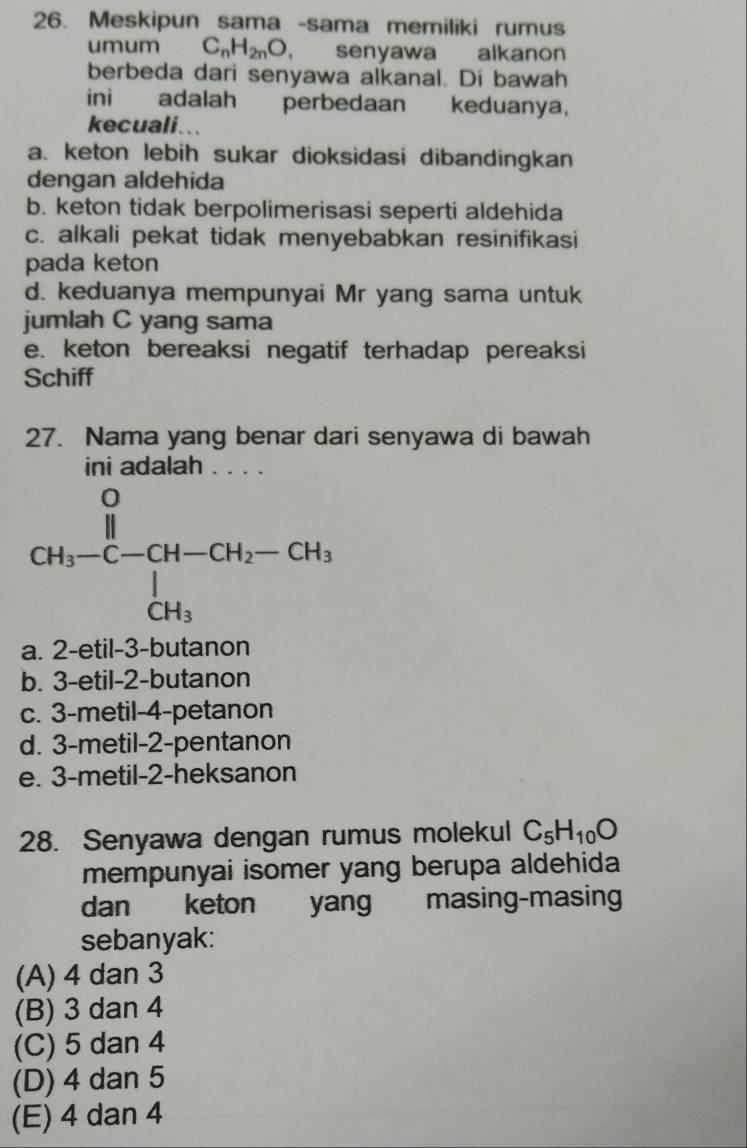 Meskipun sama -sama memiliki rumus
umum C_nH_2nO ， senyawa alkanon
berbeda dari senyawa alkanal. Di bawah
ini adalah perbedaan keduanya,
kecuali...
a. keton lebih sukar dioksidasi dibandingkan
dengan aldehida
b. keton tidak berpolimerisasi seperti aldehida
c. alkali pekat tidak menyebabkan resinifikasi
pada keton
d. keduanya mempunyai Mr yang sama untuk
jumlah C yang sama
e. keton bereaksi negatif terhadap pereaksi
Schiff
27. Nama yang benar dari senyawa di bawah
ini adalah . . . .
a. 2-etil-3-butanon
b. 3-etil-2-butanon
c. 3-metil-4-petanon
d. 3-metil-2-pentanon
e. 3-metil-2-heksanon
28. Senyawa dengan rumus molekul C_5H_10O
mempunyai isomer yang berupa aldehida 
dan keton yang masing-masing
sebanyak:
(A) 4 dan 3
(B) 3 dan 4
(C) 5 dan 4
(D) 4 dan 5
(E) 4 dan 4