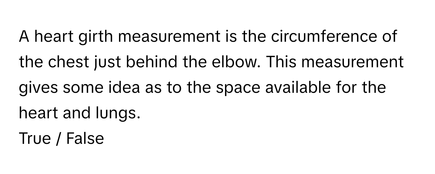 A heart girth measurement is the circumference of the chest just behind the elbow. This measurement gives some idea as to the space available for the heart and lungs. 

True / False