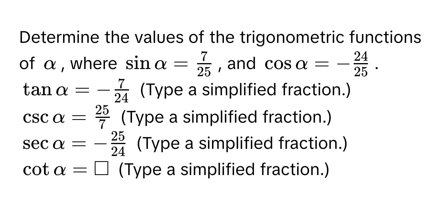 Determine the values of the trigonometric functions of $alpha$, where $sin alpha =  7/25 $, and $cos alpha = - 24/25 $.
$tan alpha = - 7/24 $ (Type a simplified fraction.)
$csc alpha =  25/7 $ (Type a simplified fraction.)
$sec alpha = - 25/24 $ (Type a simplified fraction.)
$cot alpha = □$ (Type a simplified fraction.)