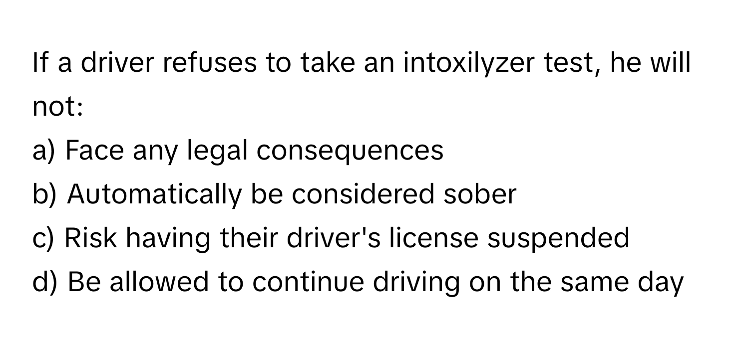 If a driver refuses to take an intoxilyzer test, he will not:

a) Face any legal consequences 
b) Automatically be considered sober 
c) Risk having their driver's license suspended 
d) Be allowed to continue driving on the same day