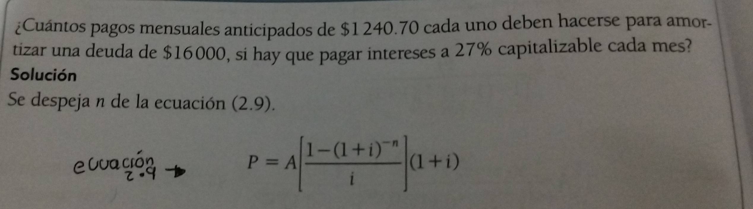 ¿Cuántos pagos mensuales anticipados de $1 240.70 cada uno deben hacerse para amor- 
tizar una deuda de $16000, si hay que pagar intereses a 27% capitalizable cada mes? 
Solución 
Se despeja n de la ecuación (2.9). 
e0ud beginarrayr cion z· 9endarray
P=A[frac 1-(1+i)^-ni](1+i)