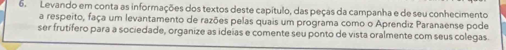 Levando em conta as informações dos textos deste capítulo, das peças da campanha e de seu conhecimento 
a respeito, faça um levantamento de razões pelas quais um programa como o Aprendiz Paranaense pode 
ser frutífero para a sociedade, organize as ideias e comente seu ponto de vista oralmente com seus colegas