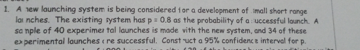 A new launching system is being considered for a development of mall short range 
la nches. The existing system has p=0.8 as the probability of a duccessful launch. A 
sa nple of 40 experimer tal launches is made vith the new system, and 34 of these 
experimental launches < re successful. Const ruct a  95% confidence interval for p.