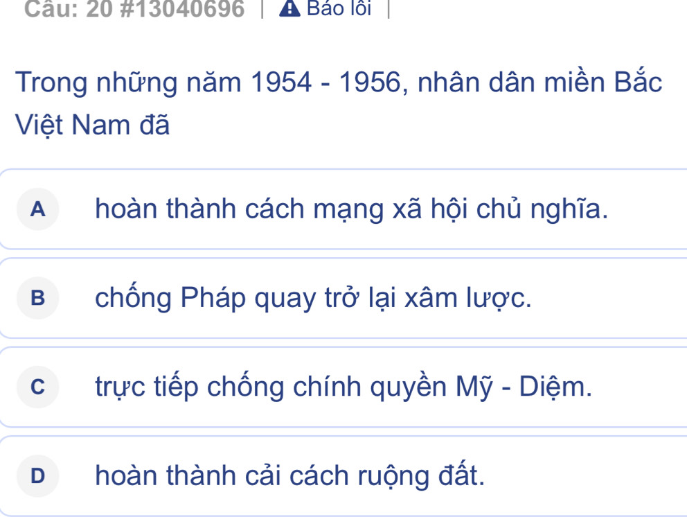 20 #13040696 A Báo lôi
Trong những năm 1954 - 1956, nhân dân miền Bắc
Việt Nam đã
A hoàn thành cách mạng xã hội chủ nghĩa.
B chống Pháp quay trở lại xâm lược.
cí£ trực tiếp chống chính quyền Mỹ - Diệm.
D hoàn thành cải cách ruộng đất.